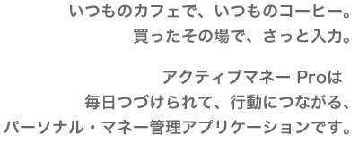 いつものカフェで、いつものコーヒー。買ったその場で、さっと入力。アクティブマネーProは、毎日つづけられて、行動につながる、パーソナル・マネー管理アプリケーションです。